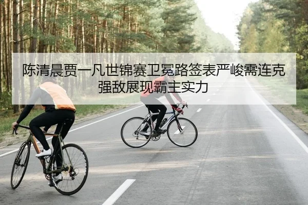 陈清晨贾一凡世锦赛卫冕路签表严峻需连克强敌展现霸主实力